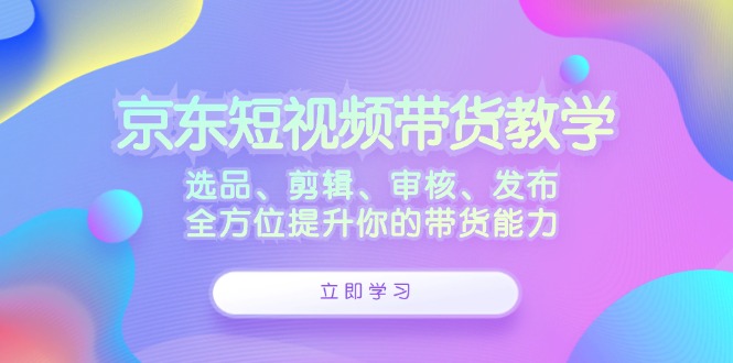 京东短视频带货教学：选品、剪辑、审核、发布，全方位提升你的带货能力-猴哥VIP资源站