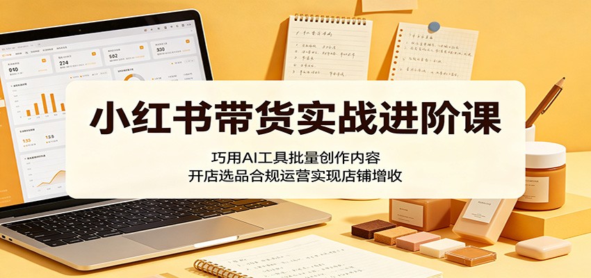 小红书带货实战进阶课：巧用AI工具批量创作内容，开店选品合规运营实现店铺增收-猴哥VIP资源站