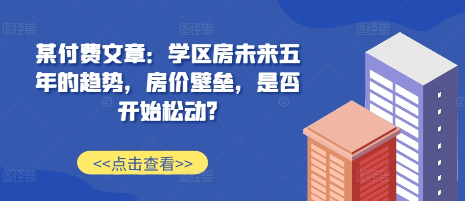 某付费文章：学区房未来五年的趋势，房价壁垒，是否开始松动?-猴哥VIP资源站