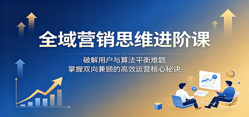 全域营销思维进阶课：破解用户与算法平衡难题，掌握双向兼顾的高效运营核心秘诀-猴哥VIP资源站