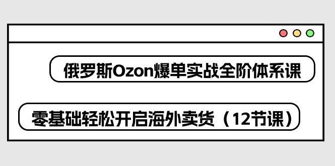 俄罗斯 Ozon-爆单实战全阶体系课，零基础轻松开启海外卖货(12节课-猴哥VIP资源站