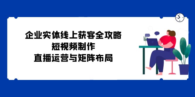 企业实体线上获客全攻略:短视频制作、直播运营与矩阵布局-猴哥VIP资源站