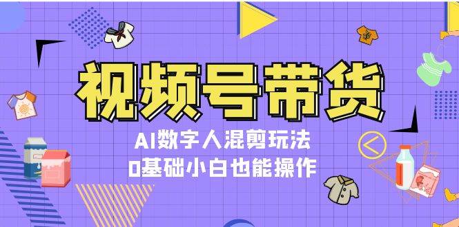 视频号带货,AI数字人混剪玩法,0基础小白也能操作-猴哥VIP资源站