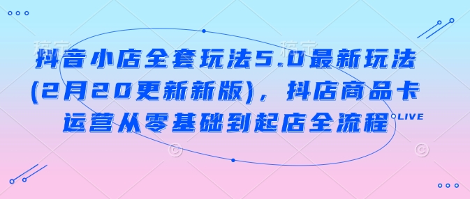 抖音小店全套玩法5.0最新玩法(2月20更新新版),抖店商品卡运营从零基础到起店全流程-猴哥VIP资源站