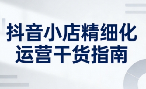 抖音小店精细化运营干货指南新版，助力商家系统提升店铺运营能力(更新26年3月)-猴哥VIP资源站