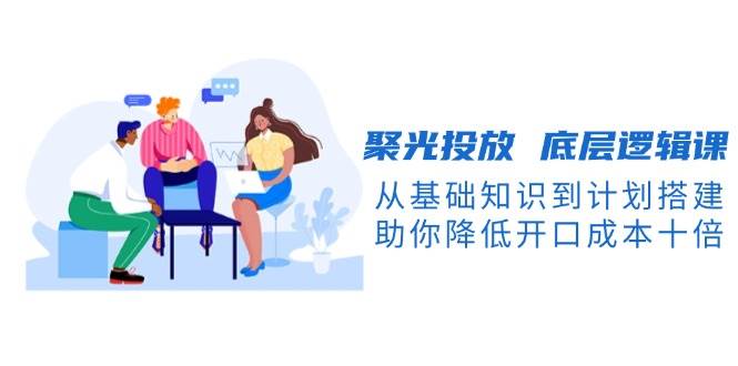 聚光投放底层逻辑课,从基础知识到计划搭建,助你降低开口成本十倍-猴哥VIP资源站