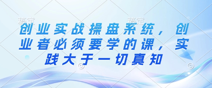 创业实战操盘系统,创业者必须要学的课,实践大于一切真知