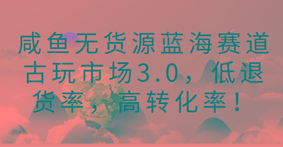 咸鱼无货源蓝海赛道古玩市场3.0，低退货率，高转化率！-猴哥VIP资源站