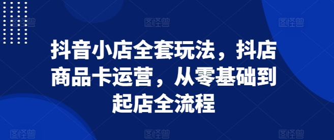 抖音小店全套玩法,抖店商品卡运营,从零基础到起店全流程-猴哥VIP资源站