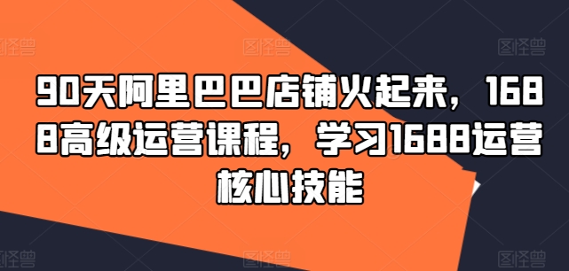 90天阿里巴巴店铺火起来,1688高级运营课程,学习1688运营核心技能