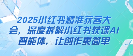 2025小红书精准获客大会，深度拆解小红书获课AI智能体，让创作更简单-猴哥VIP资源站