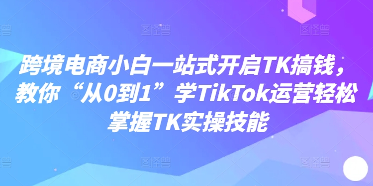 跨境电商小白一站式开启TK搞钱,教你“从0到1”学TikTok运营轻松掌握TK实操技能-猴哥VIP资源站