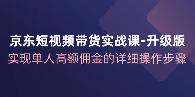 京东短视频带货实战课升级版，实现单人高额佣金的详细操作步骤-猴哥VIP资源站