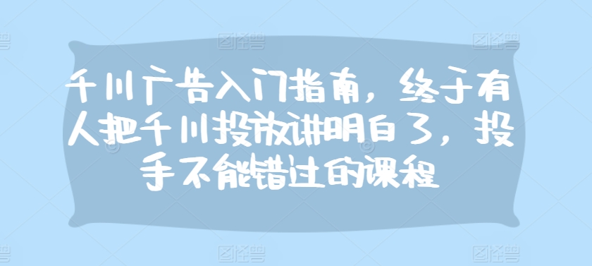 千川广告入门指南,终于有人把千川投放讲明白了,投手不能错过的课程-猴哥VIP资源站