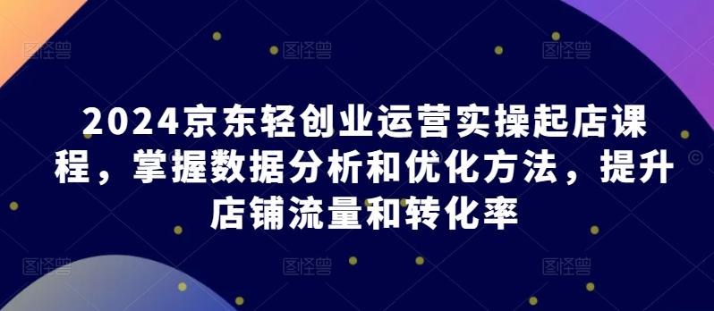 2024京东轻创业运营实操起店课程,掌握数据分析和优化方法,提升店铺流量和转化率-猴哥VIP资源站
