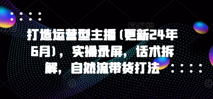 打造运营型主播(更新25年1月)，实操录屏，话术拆解，自然流带货打法-猴哥VIP资源站