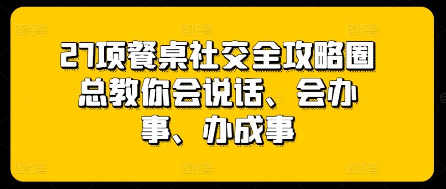 27项餐桌社交全攻略圈总教你会说话、会办事、办成事-猴哥VIP资源站