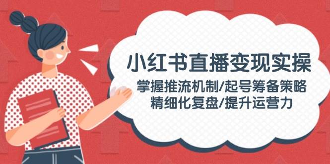 小红书直播变现实操：掌握推流机制/起号筹备策略/精细化复盘/提升运营力-猴哥VIP资源站