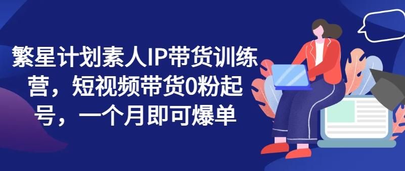 繁星计划素人IP带货训练营，短视频带货0粉起号，一个月即可爆单-猴哥VIP资源站