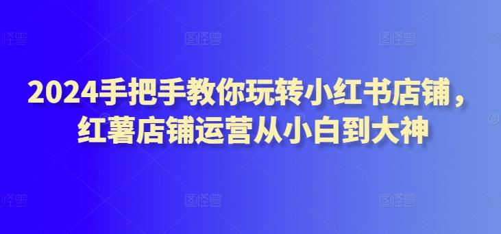 2024手把手教你玩转小红书店铺,红薯店铺运营从小白到大神-猴哥VIP资源站