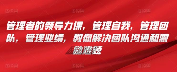 管理者的领导力课,管理自我,管理团队,管理业绩,教你解决团队沟通和激励难题