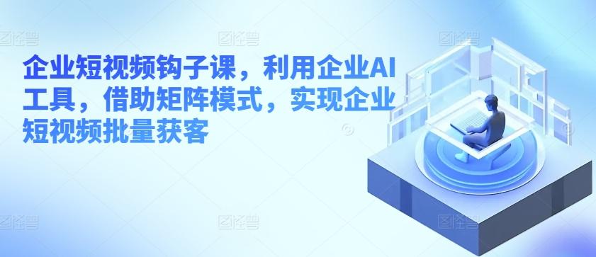 企业短视频钩子课，利用企业AI工具，借助矩阵模式，实现企业短视频批量获客-猴哥VIP资源站