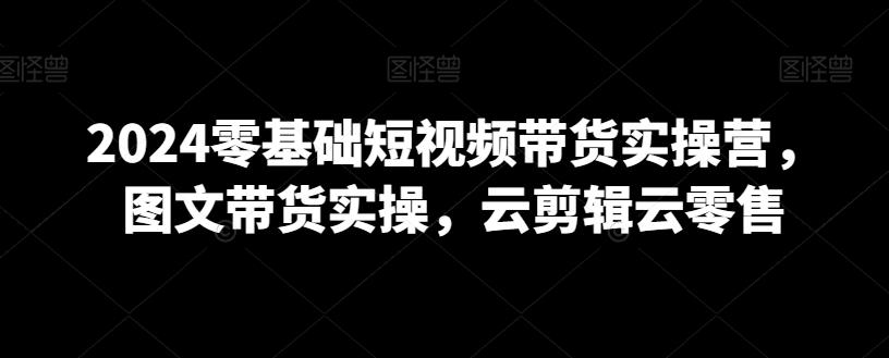 2024零基础短视频带货实操营,图文带货实操,云剪辑云零售-猴哥VIP资源站