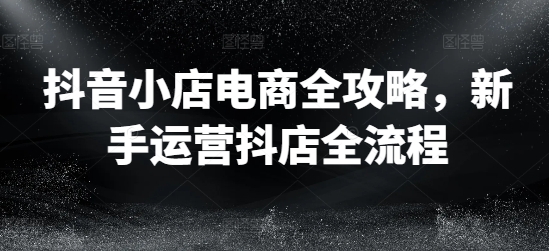 抖音小店电商全攻略，新手运营抖店全流程-猴哥VIP资源站