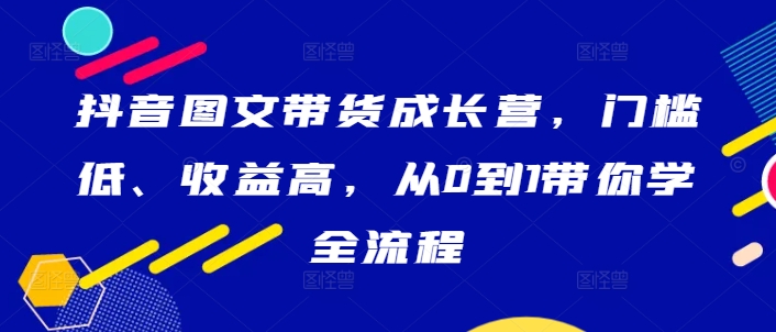 抖音图文带货成长营,门槛低、收益高,从0到1带你学全流程-猴哥VIP资源站
