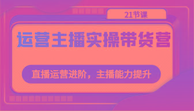 运营主播实操带货营：直播运营进阶，主播能力提升(21节课)-猴哥VIP资源站