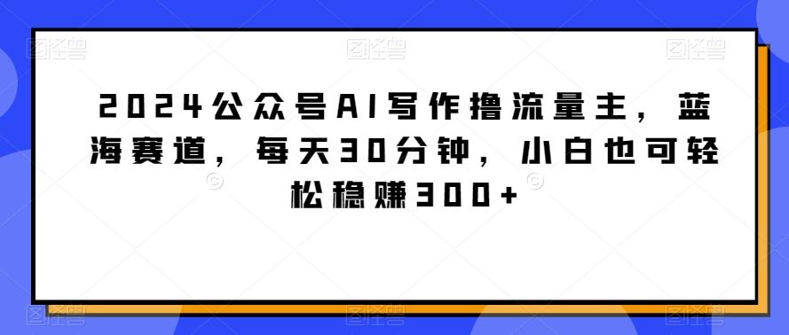 2024公众号AI写作撸流量主，蓝海赛道，每天30分钟，小白也可轻松稳赚300+【揭秘】-猴哥VIP资源站