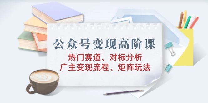 公众号变现高阶课:热门赛道、对标分析、广告主变现流程、矩阵玩法-猴哥VIP资源站