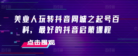 美业人玩转抖音同城之起号百科,最好的抖音启蒙课程