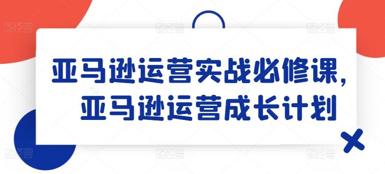 亚马逊运营实战必修课，亚马逊运营成长计划-猴哥VIP资源站