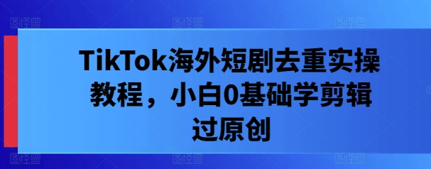 TikTok海外短剧去重实操教程，小白0基础学剪辑过原创-猴哥VIP资源站